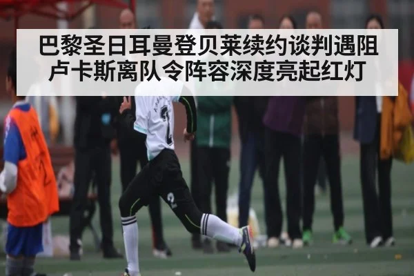 巴黎圣日耳曼登贝莱续约谈判遇阻卢卡斯离队令阵容深度亮起红灯