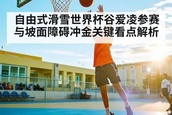 自由式滑雪世界杯谷爱凌参赛与坡面障碍冲金关键看点解析