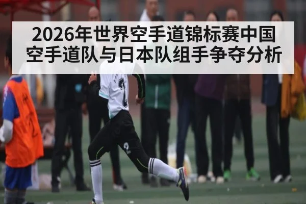 2026年世界空手道锦标赛中国空手道队与日本队组手争夺分析