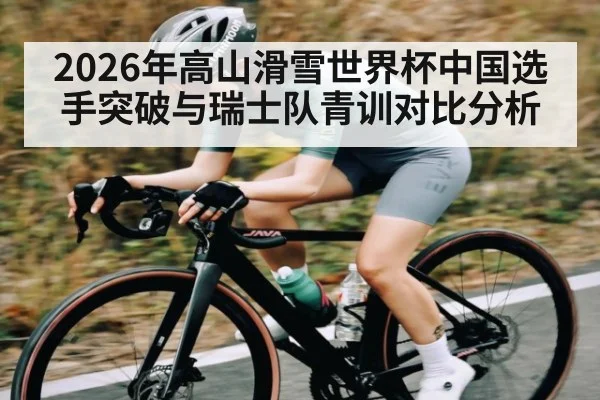 2026年高山滑雪世界杯中国选手突破与瑞士队青训对比分析
