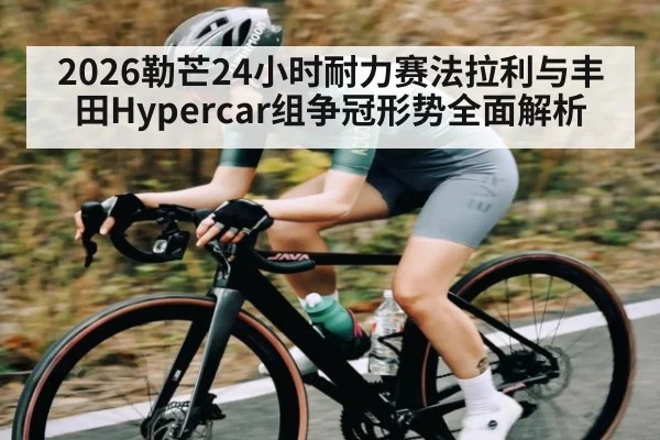 2026勒芒24小时耐力赛法拉利与丰田Hypercar组争冠形势全面解析
