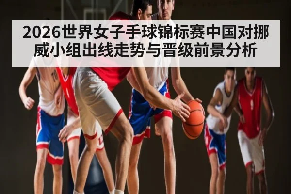 2026世界女子手球锦标赛中国对挪威小组出线走势与晋级前景分析