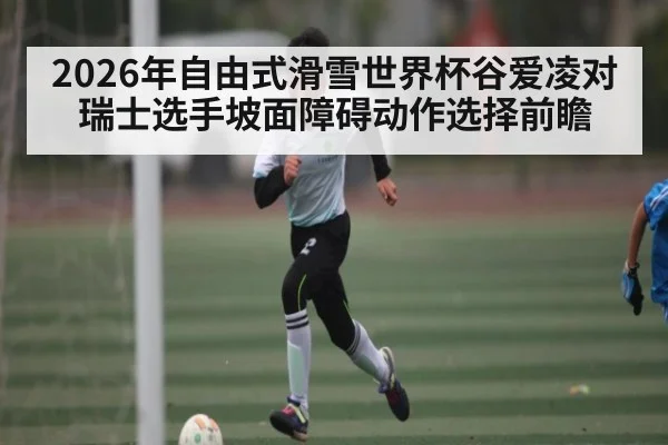 2026年自由式滑雪世界杯谷爱凌对瑞士选手坡面障碍动作选择前瞻